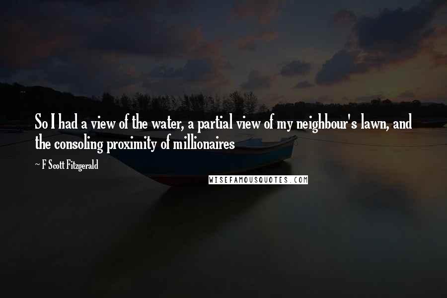 F Scott Fitzgerald Quotes: So I had a view of the water, a partial view of my neighbour's lawn, and the consoling proximity of millionaires