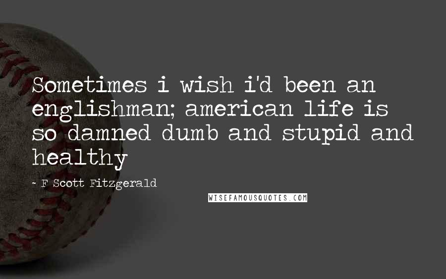 F Scott Fitzgerald Quotes: Sometimes i wish i'd been an englishman; american life is so damned dumb and stupid and healthy