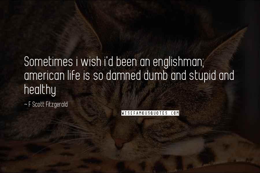 F Scott Fitzgerald Quotes: Sometimes i wish i'd been an englishman; american life is so damned dumb and stupid and healthy