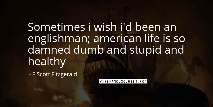 F Scott Fitzgerald Quotes: Sometimes i wish i'd been an englishman; american life is so damned dumb and stupid and healthy