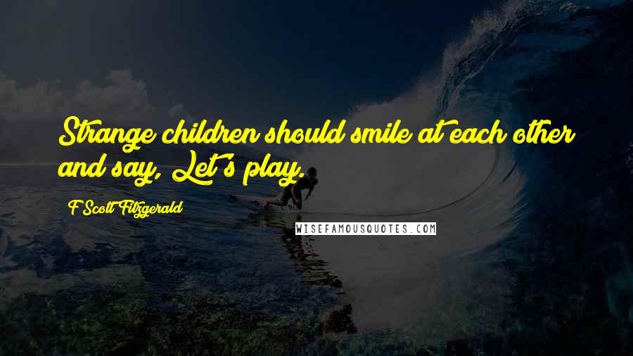 F Scott Fitzgerald Quotes: Strange children should smile at each other and say, Let's play.