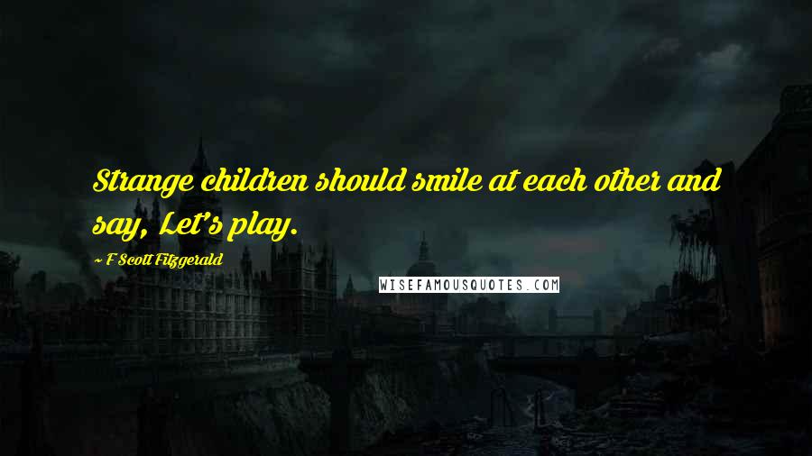 F Scott Fitzgerald Quotes: Strange children should smile at each other and say, Let's play.