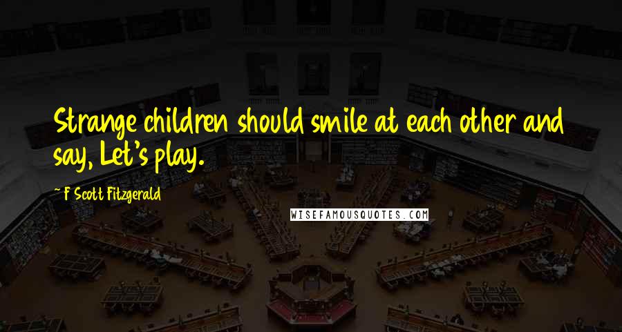 F Scott Fitzgerald Quotes: Strange children should smile at each other and say, Let's play.