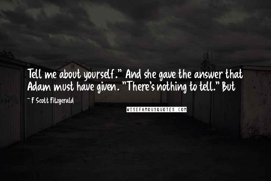 F Scott Fitzgerald Quotes: Tell me about yourself." And she gave the answer that Adam must have given. "There's nothing to tell." But