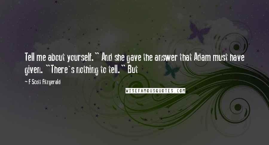 F Scott Fitzgerald Quotes: Tell me about yourself." And she gave the answer that Adam must have given. "There's nothing to tell." But