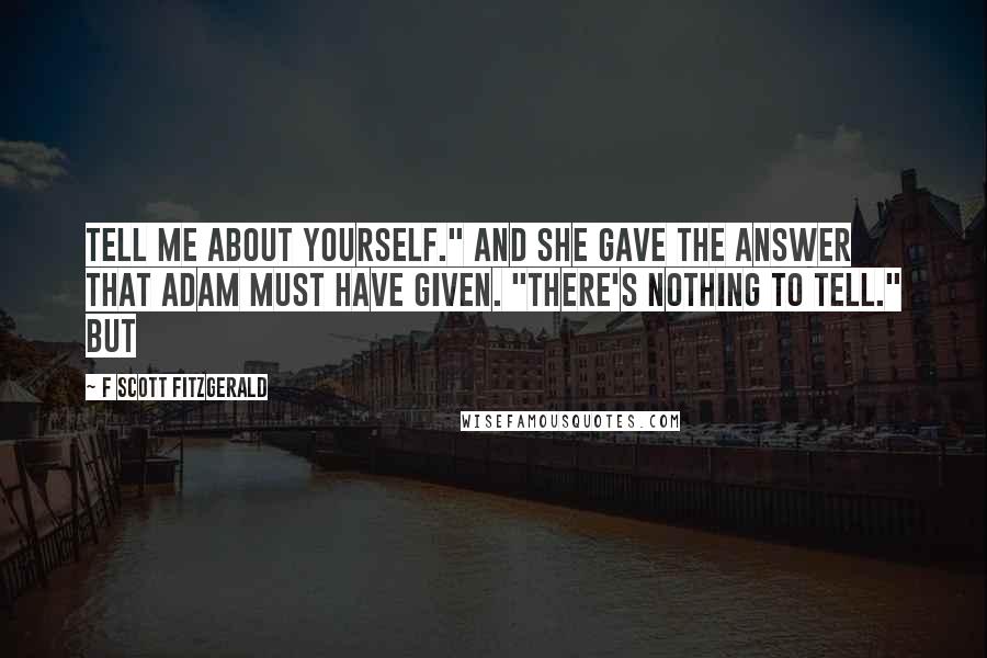 F Scott Fitzgerald Quotes: Tell me about yourself." And she gave the answer that Adam must have given. "There's nothing to tell." But