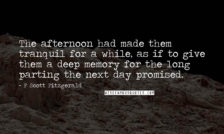 F Scott Fitzgerald Quotes: The afternoon had made them tranquil for a while, as if to give them a deep memory for the long parting the next day promised.