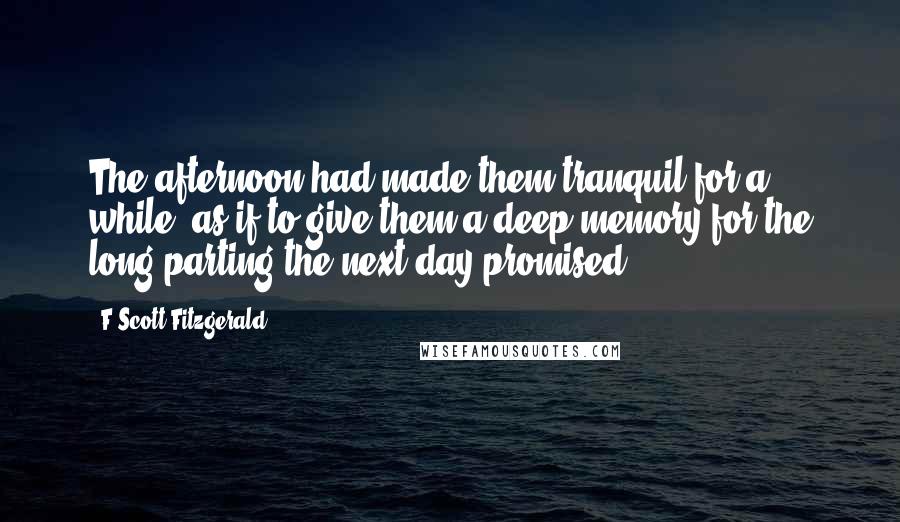 F Scott Fitzgerald Quotes: The afternoon had made them tranquil for a while, as if to give them a deep memory for the long parting the next day promised.