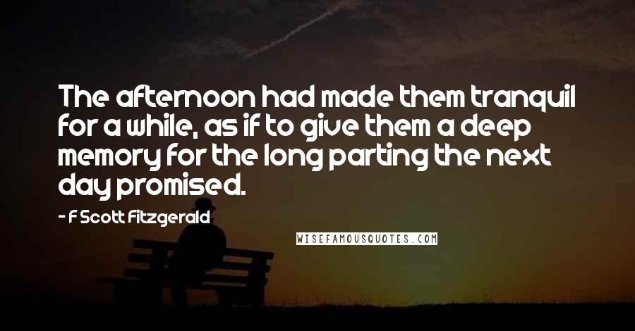 F Scott Fitzgerald Quotes: The afternoon had made them tranquil for a while, as if to give them a deep memory for the long parting the next day promised.