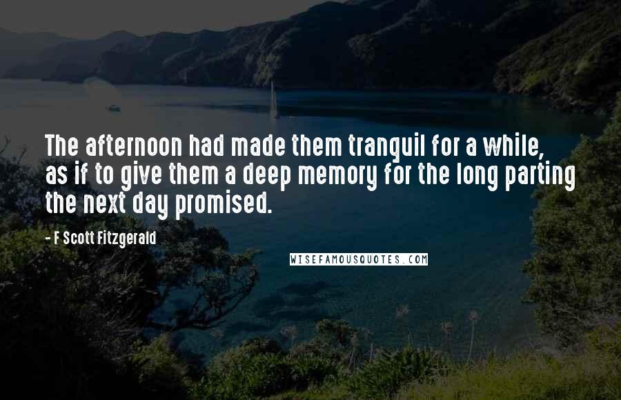 F Scott Fitzgerald Quotes: The afternoon had made them tranquil for a while, as if to give them a deep memory for the long parting the next day promised.