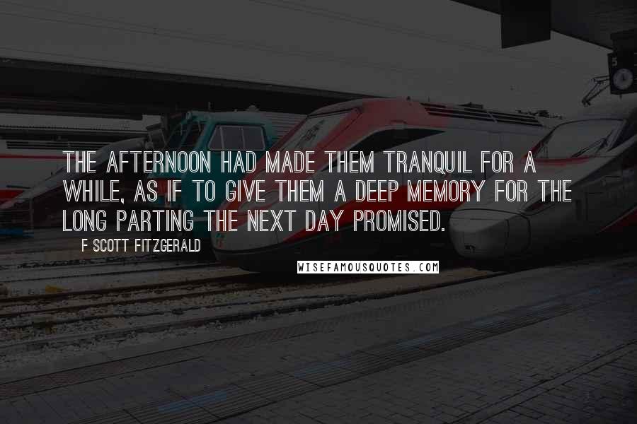 F Scott Fitzgerald Quotes: The afternoon had made them tranquil for a while, as if to give them a deep memory for the long parting the next day promised.