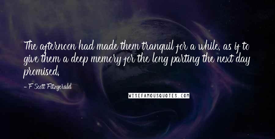 F Scott Fitzgerald Quotes: The afternoon had made them tranquil for a while, as if to give them a deep memory for the long parting the next day promised.