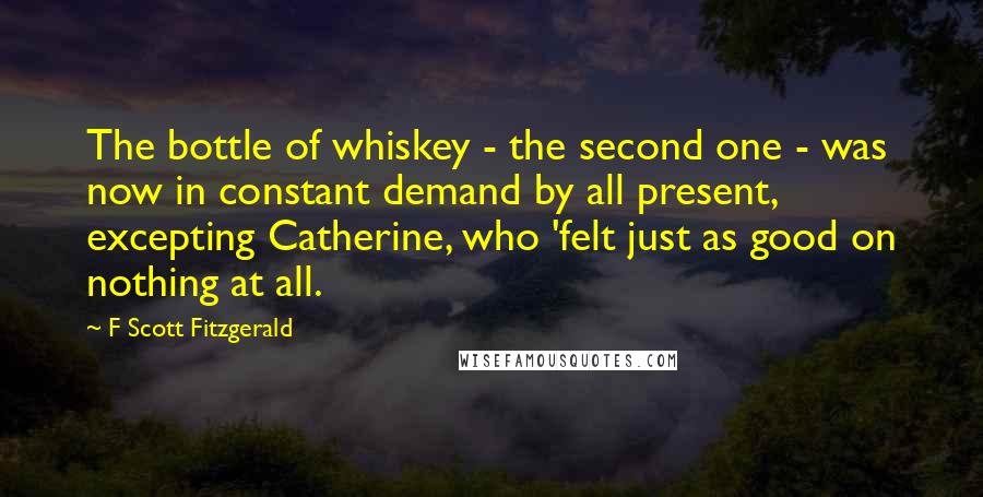 F Scott Fitzgerald Quotes: The bottle of whiskey - the second one - was now in constant demand by all present, excepting Catherine, who 'felt just as good on nothing at all.