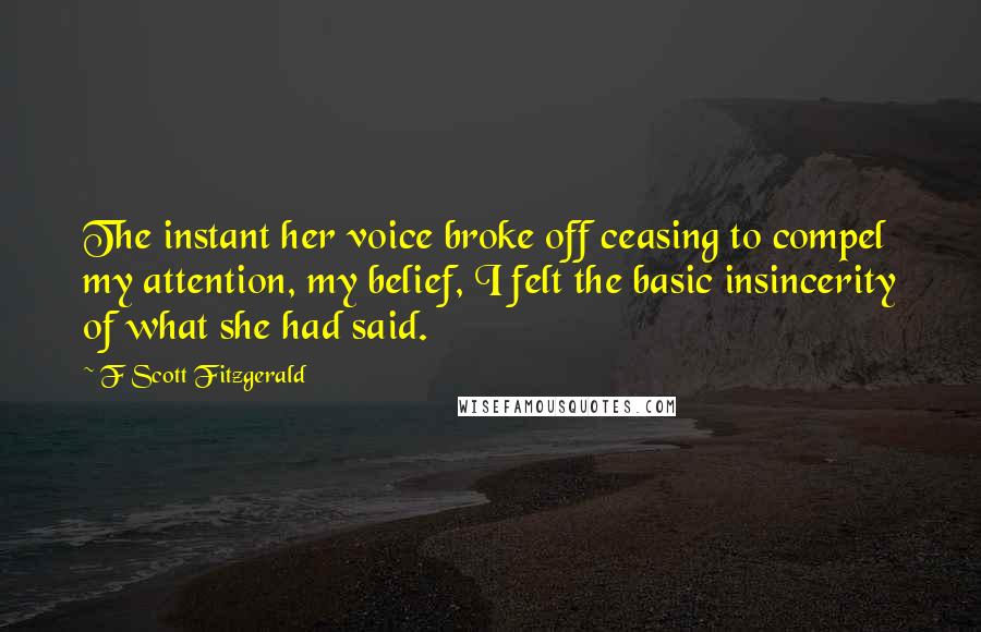 F Scott Fitzgerald Quotes: The instant her voice broke off ceasing to compel my attention, my belief, I felt the basic insincerity of what she had said.