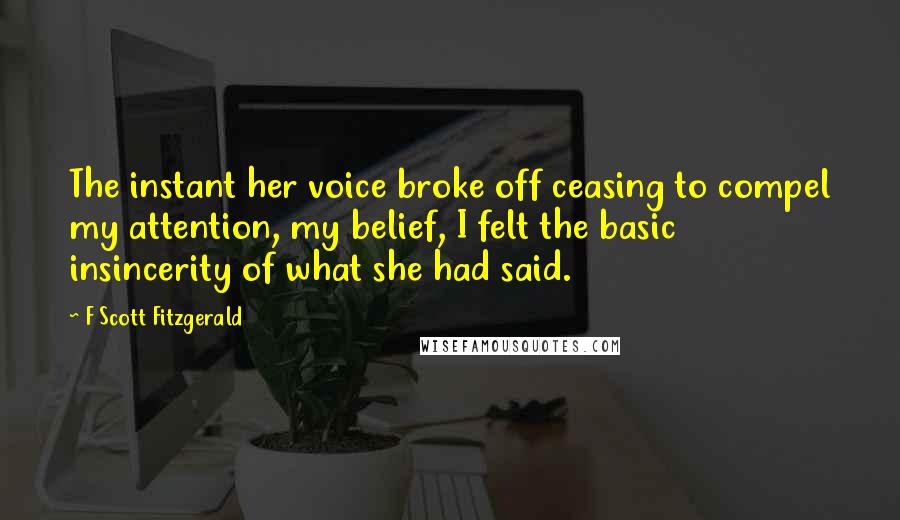 F Scott Fitzgerald Quotes: The instant her voice broke off ceasing to compel my attention, my belief, I felt the basic insincerity of what she had said.