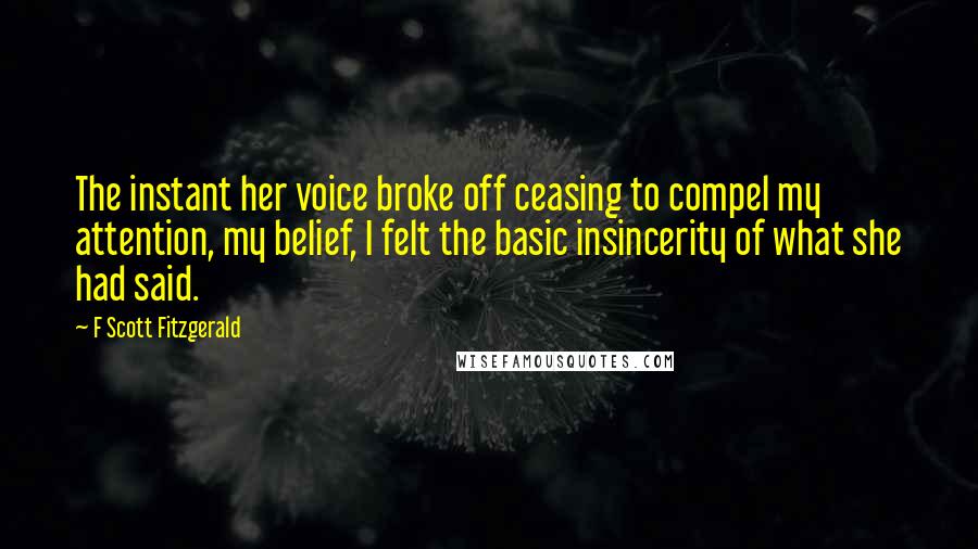 F Scott Fitzgerald Quotes: The instant her voice broke off ceasing to compel my attention, my belief, I felt the basic insincerity of what she had said.