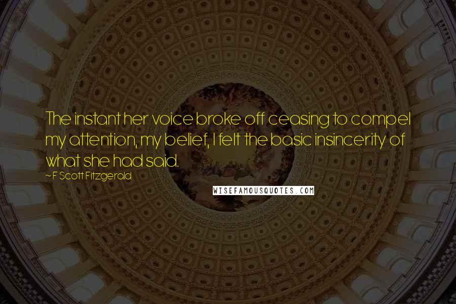 F Scott Fitzgerald Quotes: The instant her voice broke off ceasing to compel my attention, my belief, I felt the basic insincerity of what she had said.