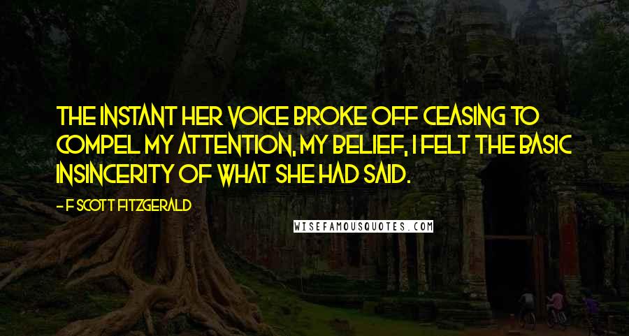 F Scott Fitzgerald Quotes: The instant her voice broke off ceasing to compel my attention, my belief, I felt the basic insincerity of what she had said.