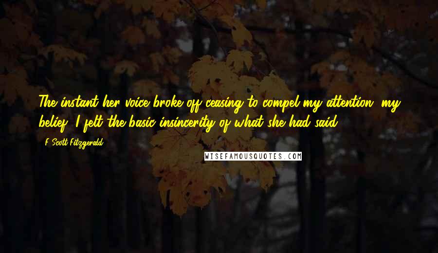 F Scott Fitzgerald Quotes: The instant her voice broke off ceasing to compel my attention, my belief, I felt the basic insincerity of what she had said.