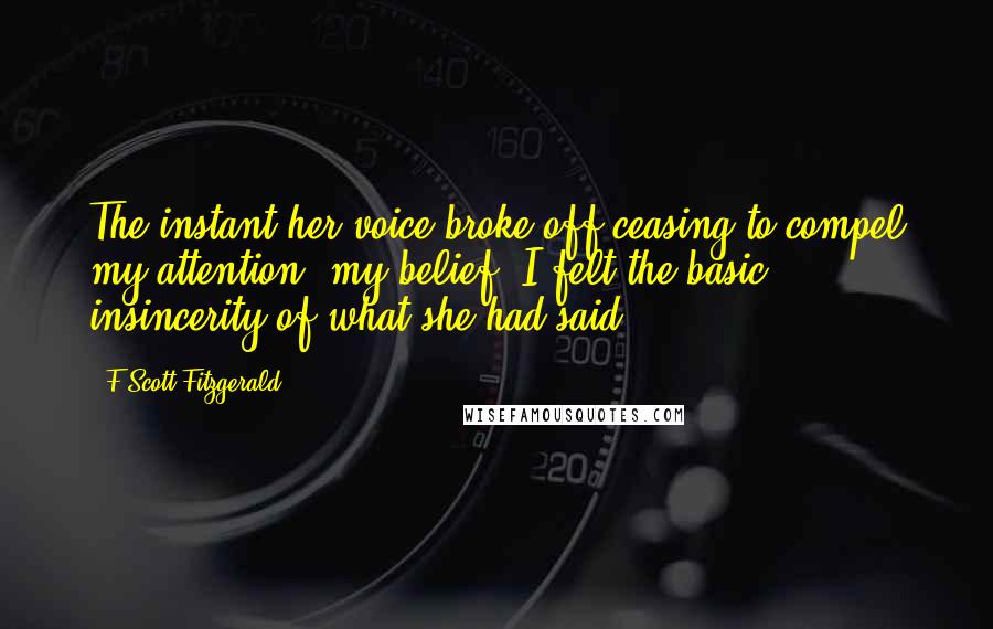 F Scott Fitzgerald Quotes: The instant her voice broke off ceasing to compel my attention, my belief, I felt the basic insincerity of what she had said.