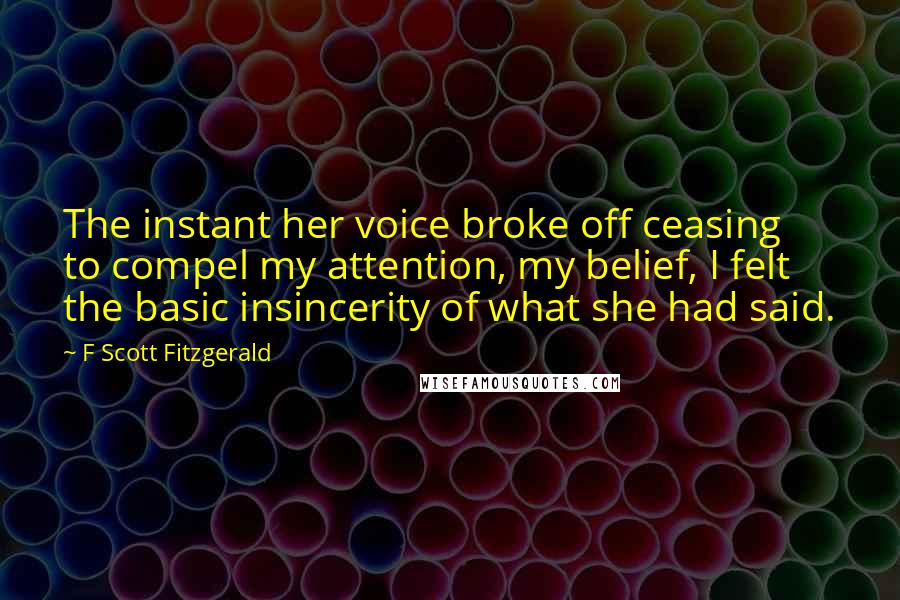 F Scott Fitzgerald Quotes: The instant her voice broke off ceasing to compel my attention, my belief, I felt the basic insincerity of what she had said.