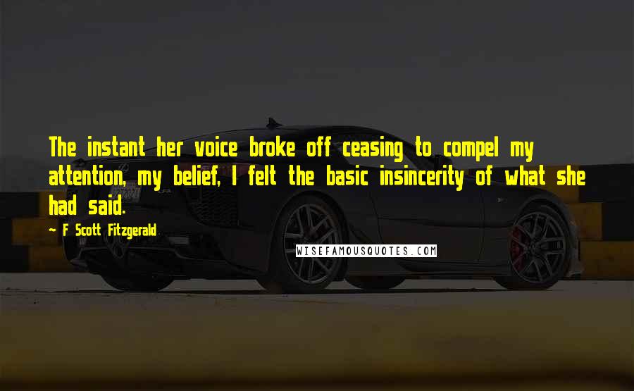 F Scott Fitzgerald Quotes: The instant her voice broke off ceasing to compel my attention, my belief, I felt the basic insincerity of what she had said.