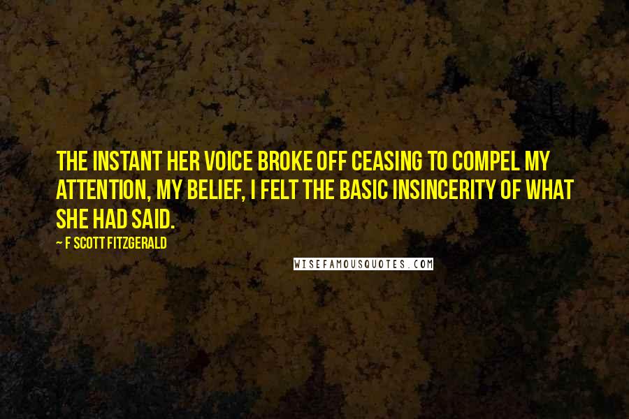 F Scott Fitzgerald Quotes: The instant her voice broke off ceasing to compel my attention, my belief, I felt the basic insincerity of what she had said.