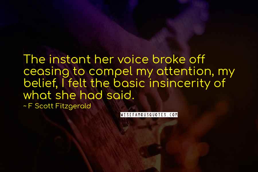 F Scott Fitzgerald Quotes: The instant her voice broke off ceasing to compel my attention, my belief, I felt the basic insincerity of what she had said.