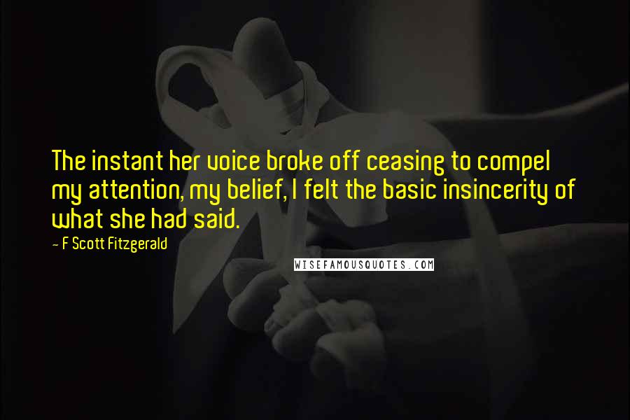 F Scott Fitzgerald Quotes: The instant her voice broke off ceasing to compel my attention, my belief, I felt the basic insincerity of what she had said.