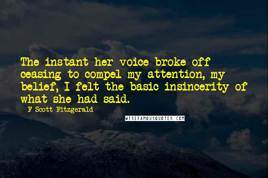 F Scott Fitzgerald Quotes: The instant her voice broke off ceasing to compel my attention, my belief, I felt the basic insincerity of what she had said.