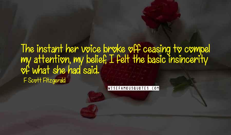 F Scott Fitzgerald Quotes: The instant her voice broke off ceasing to compel my attention, my belief, I felt the basic insincerity of what she had said.