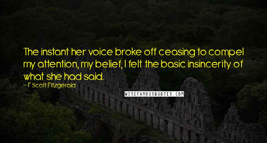 F Scott Fitzgerald Quotes: The instant her voice broke off ceasing to compel my attention, my belief, I felt the basic insincerity of what she had said.