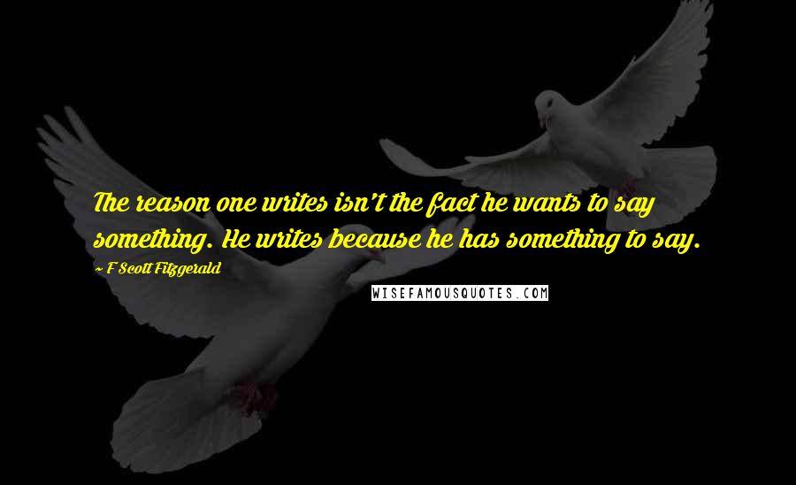 F Scott Fitzgerald Quotes: The reason one writes isn't the fact he wants to say something. He writes because he has something to say.