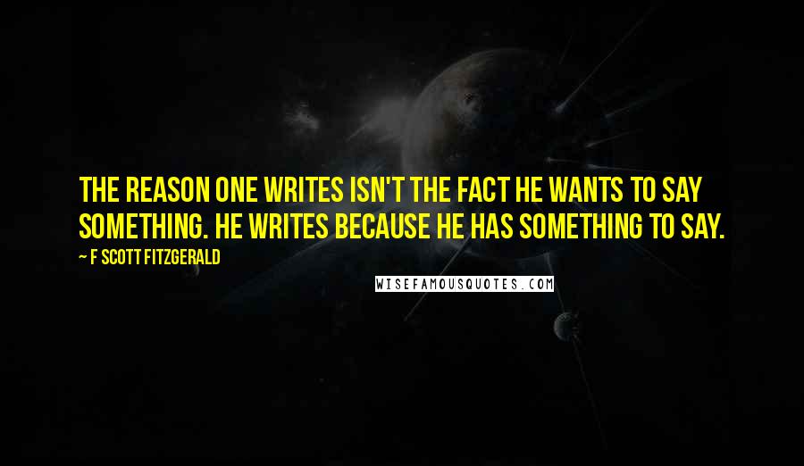 F Scott Fitzgerald Quotes: The reason one writes isn't the fact he wants to say something. He writes because he has something to say.