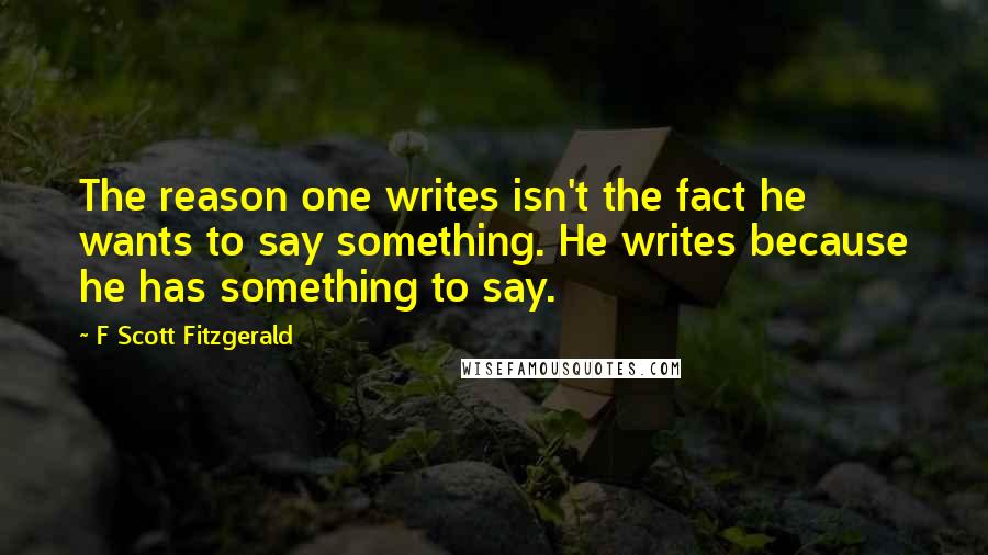 F Scott Fitzgerald Quotes: The reason one writes isn't the fact he wants to say something. He writes because he has something to say.