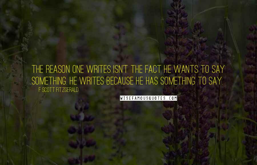 F Scott Fitzgerald Quotes: The reason one writes isn't the fact he wants to say something. He writes because he has something to say.