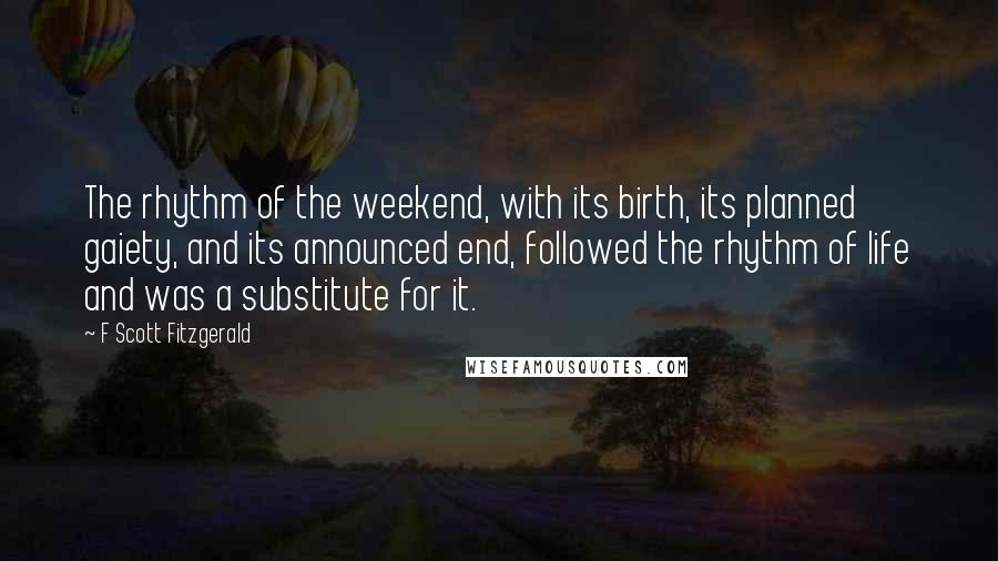 F Scott Fitzgerald Quotes: The rhythm of the weekend, with its birth, its planned gaiety, and its announced end, followed the rhythm of life and was a substitute for it.