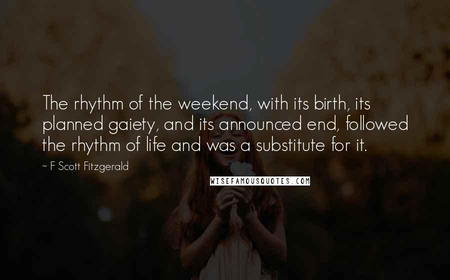 F Scott Fitzgerald Quotes: The rhythm of the weekend, with its birth, its planned gaiety, and its announced end, followed the rhythm of life and was a substitute for it.