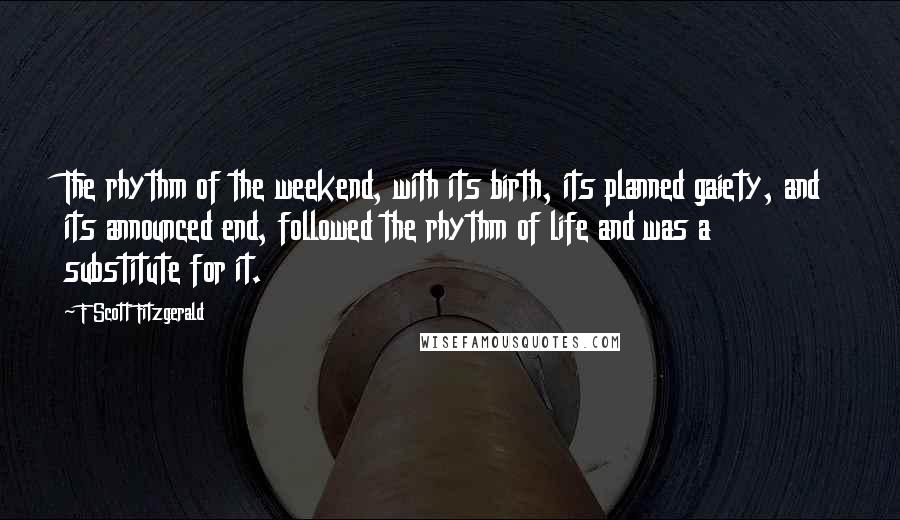 F Scott Fitzgerald Quotes: The rhythm of the weekend, with its birth, its planned gaiety, and its announced end, followed the rhythm of life and was a substitute for it.