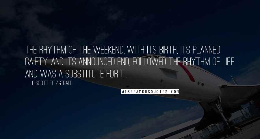 F Scott Fitzgerald Quotes: The rhythm of the weekend, with its birth, its planned gaiety, and its announced end, followed the rhythm of life and was a substitute for it.