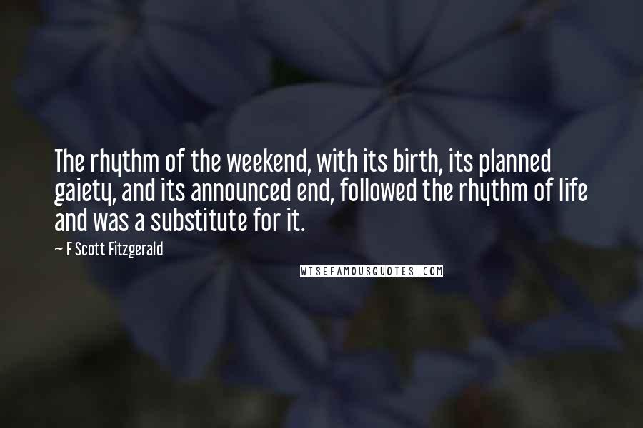 F Scott Fitzgerald Quotes: The rhythm of the weekend, with its birth, its planned gaiety, and its announced end, followed the rhythm of life and was a substitute for it.