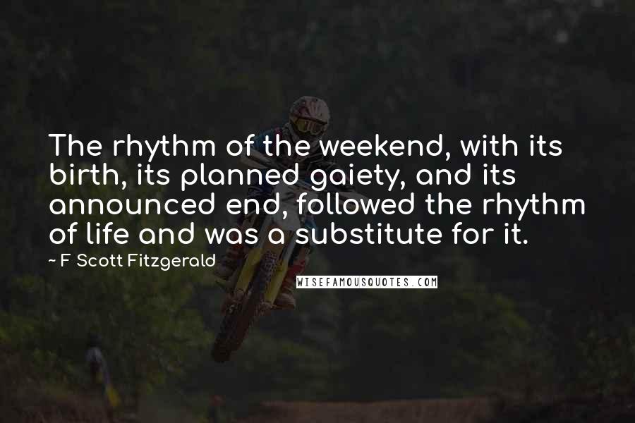 F Scott Fitzgerald Quotes: The rhythm of the weekend, with its birth, its planned gaiety, and its announced end, followed the rhythm of life and was a substitute for it.