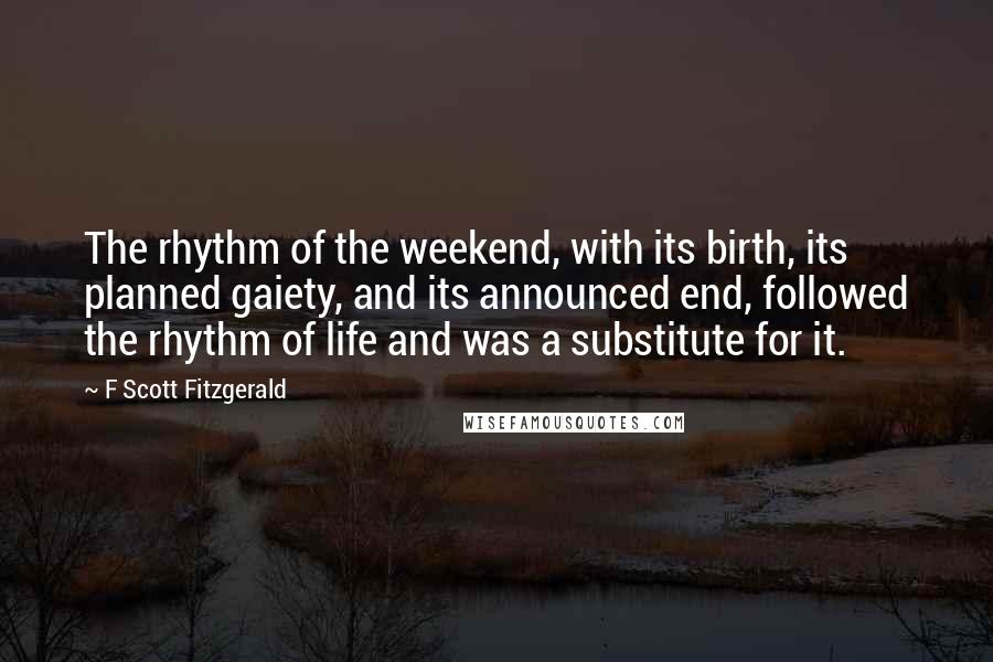 F Scott Fitzgerald Quotes: The rhythm of the weekend, with its birth, its planned gaiety, and its announced end, followed the rhythm of life and was a substitute for it.