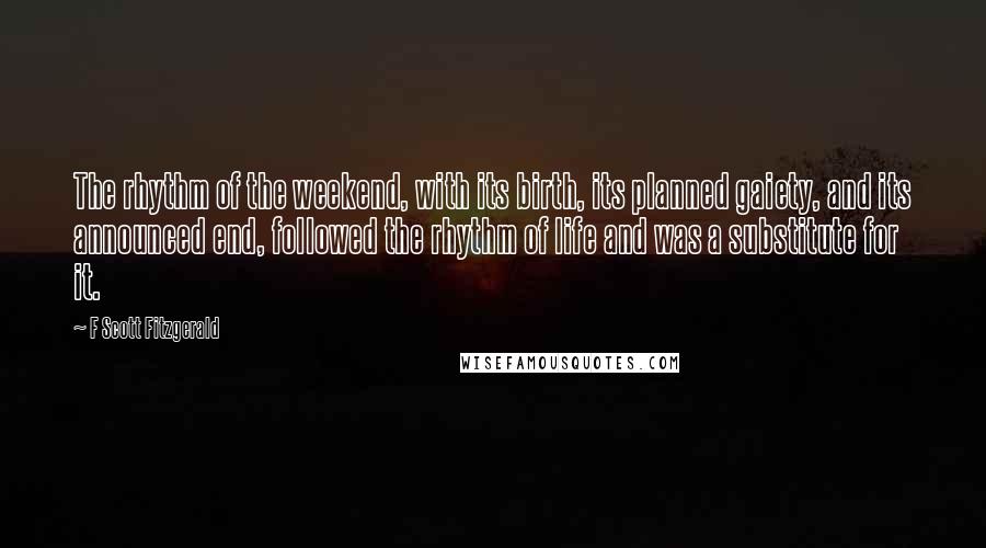 F Scott Fitzgerald Quotes: The rhythm of the weekend, with its birth, its planned gaiety, and its announced end, followed the rhythm of life and was a substitute for it.