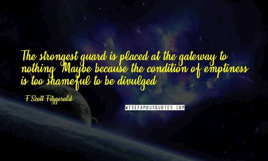 F Scott Fitzgerald Quotes: The strongest guard is placed at the gateway to nothing. Maybe because the condition of emptiness is too shameful to be divulged.