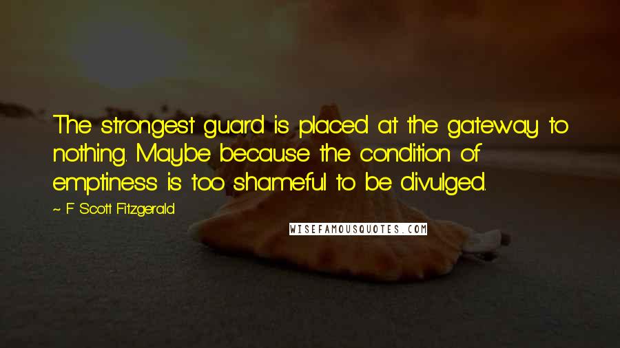 F Scott Fitzgerald Quotes: The strongest guard is placed at the gateway to nothing. Maybe because the condition of emptiness is too shameful to be divulged.