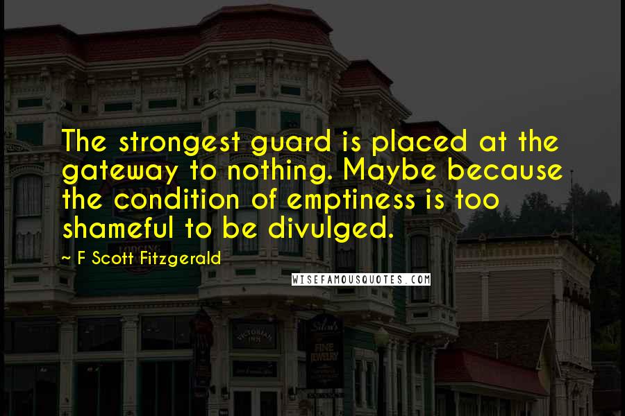 F Scott Fitzgerald Quotes: The strongest guard is placed at the gateway to nothing. Maybe because the condition of emptiness is too shameful to be divulged.