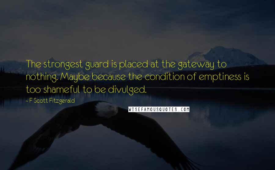 F Scott Fitzgerald Quotes: The strongest guard is placed at the gateway to nothing. Maybe because the condition of emptiness is too shameful to be divulged.