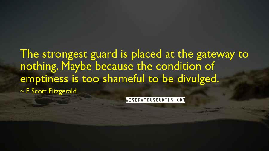 F Scott Fitzgerald Quotes: The strongest guard is placed at the gateway to nothing. Maybe because the condition of emptiness is too shameful to be divulged.