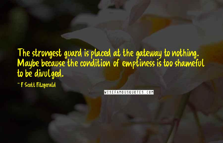 F Scott Fitzgerald Quotes: The strongest guard is placed at the gateway to nothing. Maybe because the condition of emptiness is too shameful to be divulged.